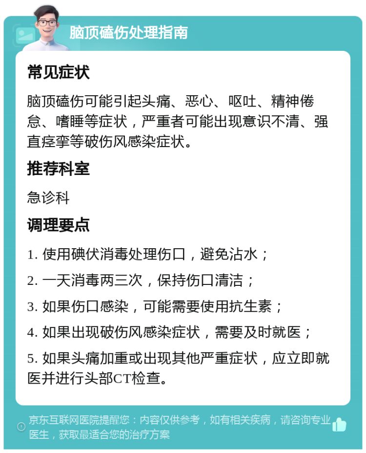 脑顶磕伤处理指南 常见症状 脑顶磕伤可能引起头痛、恶心、呕吐、精神倦怠、嗜睡等症状，严重者可能出现意识不清、强直痉挛等破伤风感染症状。 推荐科室 急诊科 调理要点 1. 使用碘伏消毒处理伤口，避免沾水； 2. 一天消毒两三次，保持伤口清洁； 3. 如果伤口感染，可能需要使用抗生素； 4. 如果出现破伤风感染症状，需要及时就医； 5. 如果头痛加重或出现其他严重症状，应立即就医并进行头部CT检查。