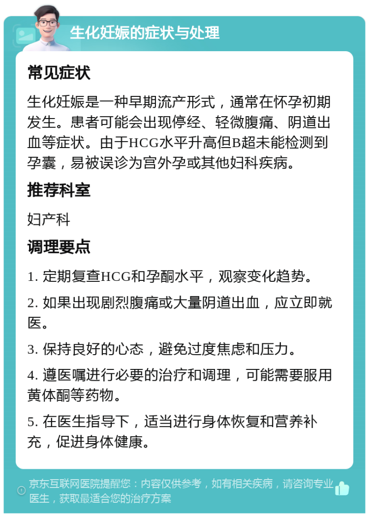 生化妊娠的症状与处理 常见症状 生化妊娠是一种早期流产形式，通常在怀孕初期发生。患者可能会出现停经、轻微腹痛、阴道出血等症状。由于HCG水平升高但B超未能检测到孕囊，易被误诊为宫外孕或其他妇科疾病。 推荐科室 妇产科 调理要点 1. 定期复查HCG和孕酮水平，观察变化趋势。 2. 如果出现剧烈腹痛或大量阴道出血，应立即就医。 3. 保持良好的心态，避免过度焦虑和压力。 4. 遵医嘱进行必要的治疗和调理，可能需要服用黄体酮等药物。 5. 在医生指导下，适当进行身体恢复和营养补充，促进身体健康。