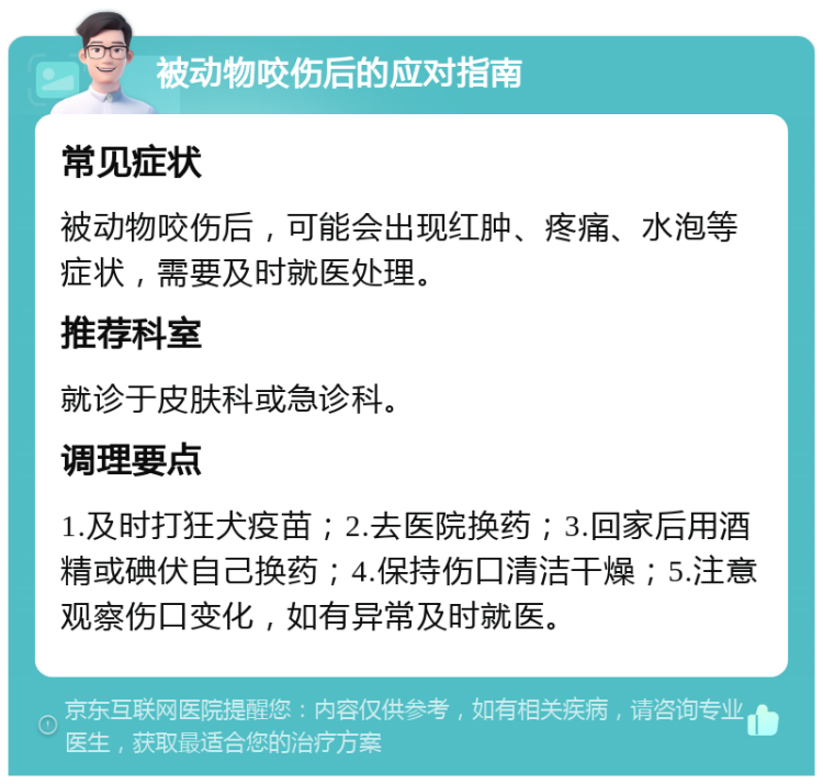 被动物咬伤后的应对指南 常见症状 被动物咬伤后，可能会出现红肿、疼痛、水泡等症状，需要及时就医处理。 推荐科室 就诊于皮肤科或急诊科。 调理要点 1.及时打狂犬疫苗；2.去医院换药；3.回家后用酒精或碘伏自己换药；4.保持伤口清洁干燥；5.注意观察伤口变化，如有异常及时就医。