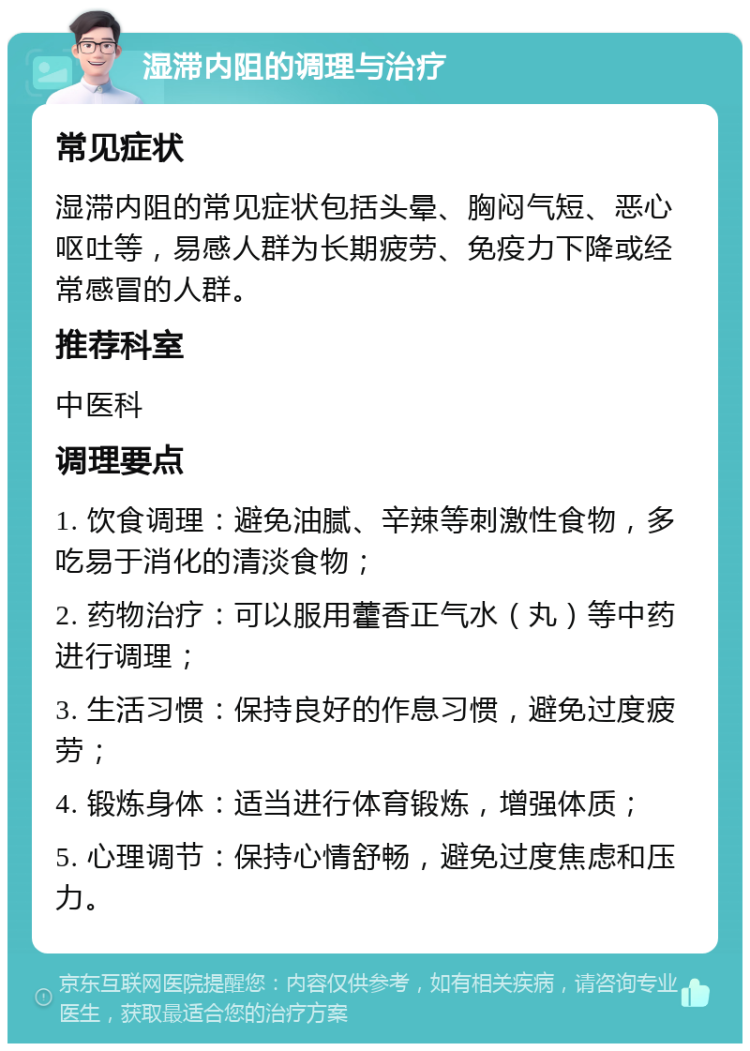 湿滞内阻的调理与治疗 常见症状 湿滞内阻的常见症状包括头晕、胸闷气短、恶心呕吐等，易感人群为长期疲劳、免疫力下降或经常感冒的人群。 推荐科室 中医科 调理要点 1. 饮食调理：避免油腻、辛辣等刺激性食物，多吃易于消化的清淡食物； 2. 药物治疗：可以服用藿香正气水（丸）等中药进行调理； 3. 生活习惯：保持良好的作息习惯，避免过度疲劳； 4. 锻炼身体：适当进行体育锻炼，增强体质； 5. 心理调节：保持心情舒畅，避免过度焦虑和压力。