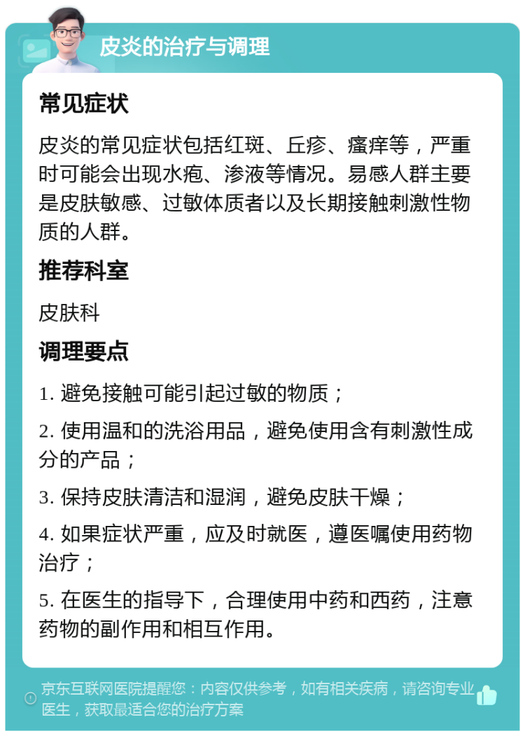 皮炎的治疗与调理 常见症状 皮炎的常见症状包括红斑、丘疹、瘙痒等，严重时可能会出现水疱、渗液等情况。易感人群主要是皮肤敏感、过敏体质者以及长期接触刺激性物质的人群。 推荐科室 皮肤科 调理要点 1. 避免接触可能引起过敏的物质； 2. 使用温和的洗浴用品，避免使用含有刺激性成分的产品； 3. 保持皮肤清洁和湿润，避免皮肤干燥； 4. 如果症状严重，应及时就医，遵医嘱使用药物治疗； 5. 在医生的指导下，合理使用中药和西药，注意药物的副作用和相互作用。