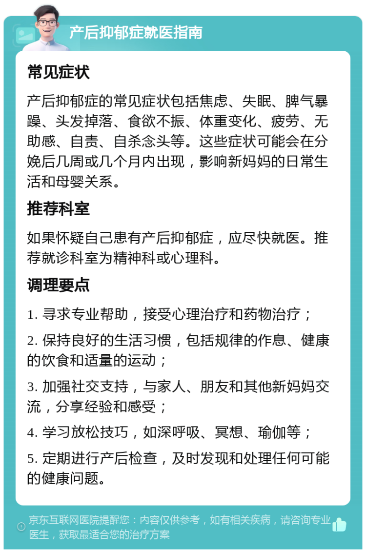 产后抑郁症就医指南 常见症状 产后抑郁症的常见症状包括焦虑、失眠、脾气暴躁、头发掉落、食欲不振、体重变化、疲劳、无助感、自责、自杀念头等。这些症状可能会在分娩后几周或几个月内出现，影响新妈妈的日常生活和母婴关系。 推荐科室 如果怀疑自己患有产后抑郁症，应尽快就医。推荐就诊科室为精神科或心理科。 调理要点 1. 寻求专业帮助，接受心理治疗和药物治疗； 2. 保持良好的生活习惯，包括规律的作息、健康的饮食和适量的运动； 3. 加强社交支持，与家人、朋友和其他新妈妈交流，分享经验和感受； 4. 学习放松技巧，如深呼吸、冥想、瑜伽等； 5. 定期进行产后检查，及时发现和处理任何可能的健康问题。