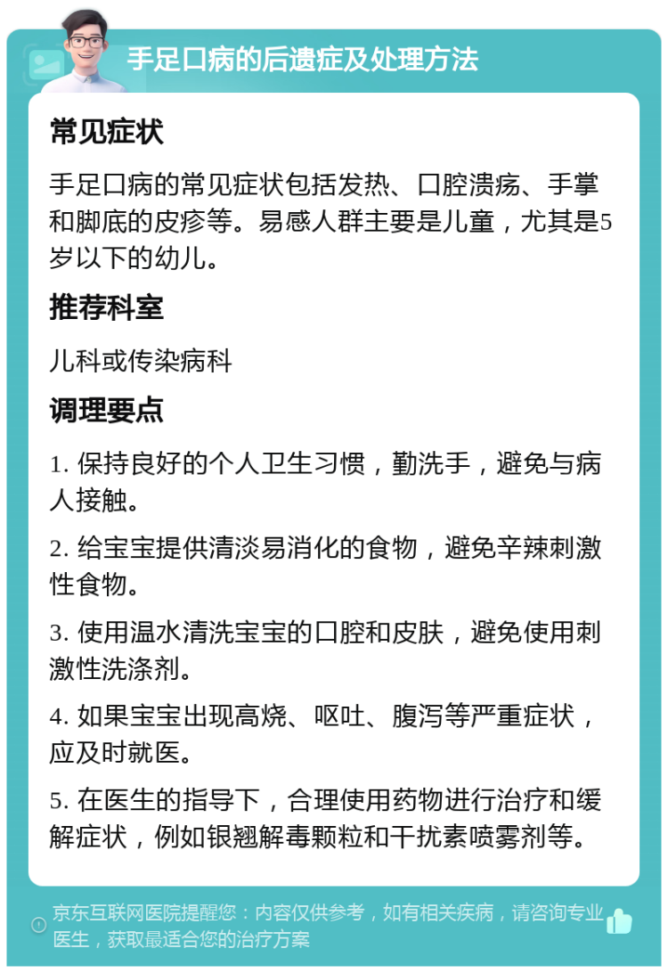 手足口病的后遗症及处理方法 常见症状 手足口病的常见症状包括发热、口腔溃疡、手掌和脚底的皮疹等。易感人群主要是儿童，尤其是5岁以下的幼儿。 推荐科室 儿科或传染病科 调理要点 1. 保持良好的个人卫生习惯，勤洗手，避免与病人接触。 2. 给宝宝提供清淡易消化的食物，避免辛辣刺激性食物。 3. 使用温水清洗宝宝的口腔和皮肤，避免使用刺激性洗涤剂。 4. 如果宝宝出现高烧、呕吐、腹泻等严重症状，应及时就医。 5. 在医生的指导下，合理使用药物进行治疗和缓解症状，例如银翘解毒颗粒和干扰素喷雾剂等。