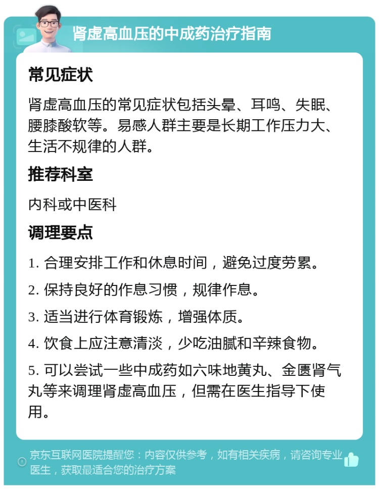 肾虚高血压的中成药治疗指南 常见症状 肾虚高血压的常见症状包括头晕、耳鸣、失眠、腰膝酸软等。易感人群主要是长期工作压力大、生活不规律的人群。 推荐科室 内科或中医科 调理要点 1. 合理安排工作和休息时间，避免过度劳累。 2. 保持良好的作息习惯，规律作息。 3. 适当进行体育锻炼，增强体质。 4. 饮食上应注意清淡，少吃油腻和辛辣食物。 5. 可以尝试一些中成药如六味地黄丸、金匮肾气丸等来调理肾虚高血压，但需在医生指导下使用。