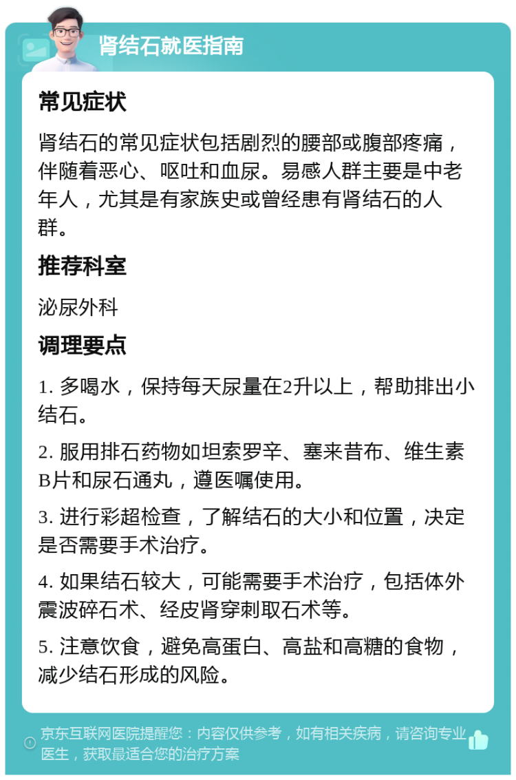 肾结石就医指南 常见症状 肾结石的常见症状包括剧烈的腰部或腹部疼痛，伴随着恶心、呕吐和血尿。易感人群主要是中老年人，尤其是有家族史或曾经患有肾结石的人群。 推荐科室 泌尿外科 调理要点 1. 多喝水，保持每天尿量在2升以上，帮助排出小结石。 2. 服用排石药物如坦索罗辛、塞来昔布、维生素B片和尿石通丸，遵医嘱使用。 3. 进行彩超检查，了解结石的大小和位置，决定是否需要手术治疗。 4. 如果结石较大，可能需要手术治疗，包括体外震波碎石术、经皮肾穿刺取石术等。 5. 注意饮食，避免高蛋白、高盐和高糖的食物，减少结石形成的风险。