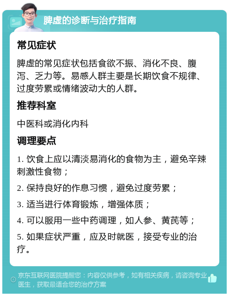 脾虚的诊断与治疗指南 常见症状 脾虚的常见症状包括食欲不振、消化不良、腹泻、乏力等。易感人群主要是长期饮食不规律、过度劳累或情绪波动大的人群。 推荐科室 中医科或消化内科 调理要点 1. 饮食上应以清淡易消化的食物为主，避免辛辣刺激性食物； 2. 保持良好的作息习惯，避免过度劳累； 3. 适当进行体育锻炼，增强体质； 4. 可以服用一些中药调理，如人参、黄芪等； 5. 如果症状严重，应及时就医，接受专业的治疗。