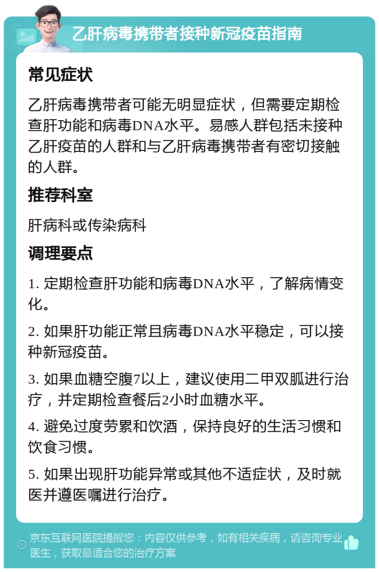 乙肝病毒携带者接种新冠疫苗指南 常见症状 乙肝病毒携带者可能无明显症状，但需要定期检查肝功能和病毒DNA水平。易感人群包括未接种乙肝疫苗的人群和与乙肝病毒携带者有密切接触的人群。 推荐科室 肝病科或传染病科 调理要点 1. 定期检查肝功能和病毒DNA水平，了解病情变化。 2. 如果肝功能正常且病毒DNA水平稳定，可以接种新冠疫苗。 3. 如果血糖空腹7以上，建议使用二甲双胍进行治疗，并定期检查餐后2小时血糖水平。 4. 避免过度劳累和饮酒，保持良好的生活习惯和饮食习惯。 5. 如果出现肝功能异常或其他不适症状，及时就医并遵医嘱进行治疗。