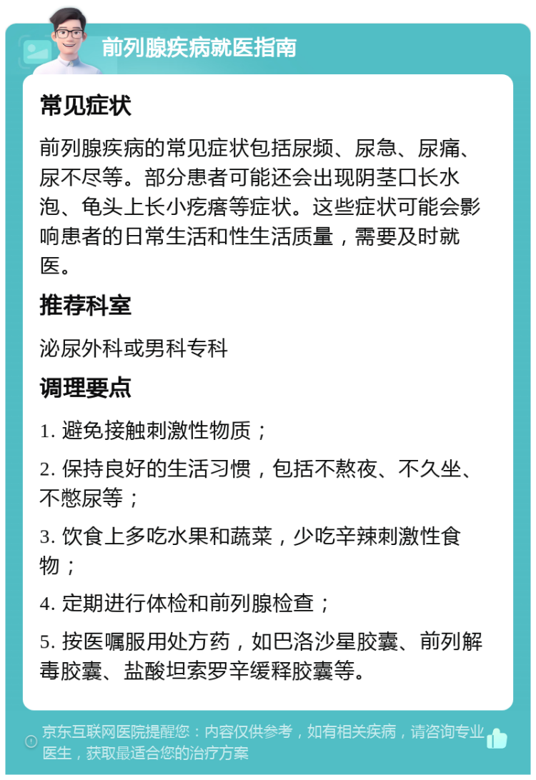 前列腺疾病就医指南 常见症状 前列腺疾病的常见症状包括尿频、尿急、尿痛、尿不尽等。部分患者可能还会出现阴茎口长水泡、龟头上长小疙瘩等症状。这些症状可能会影响患者的日常生活和性生活质量，需要及时就医。 推荐科室 泌尿外科或男科专科 调理要点 1. 避免接触刺激性物质； 2. 保持良好的生活习惯，包括不熬夜、不久坐、不憋尿等； 3. 饮食上多吃水果和蔬菜，少吃辛辣刺激性食物； 4. 定期进行体检和前列腺检查； 5. 按医嘱服用处方药，如巴洛沙星胶囊、前列解毒胶囊、盐酸坦索罗辛缓释胶囊等。