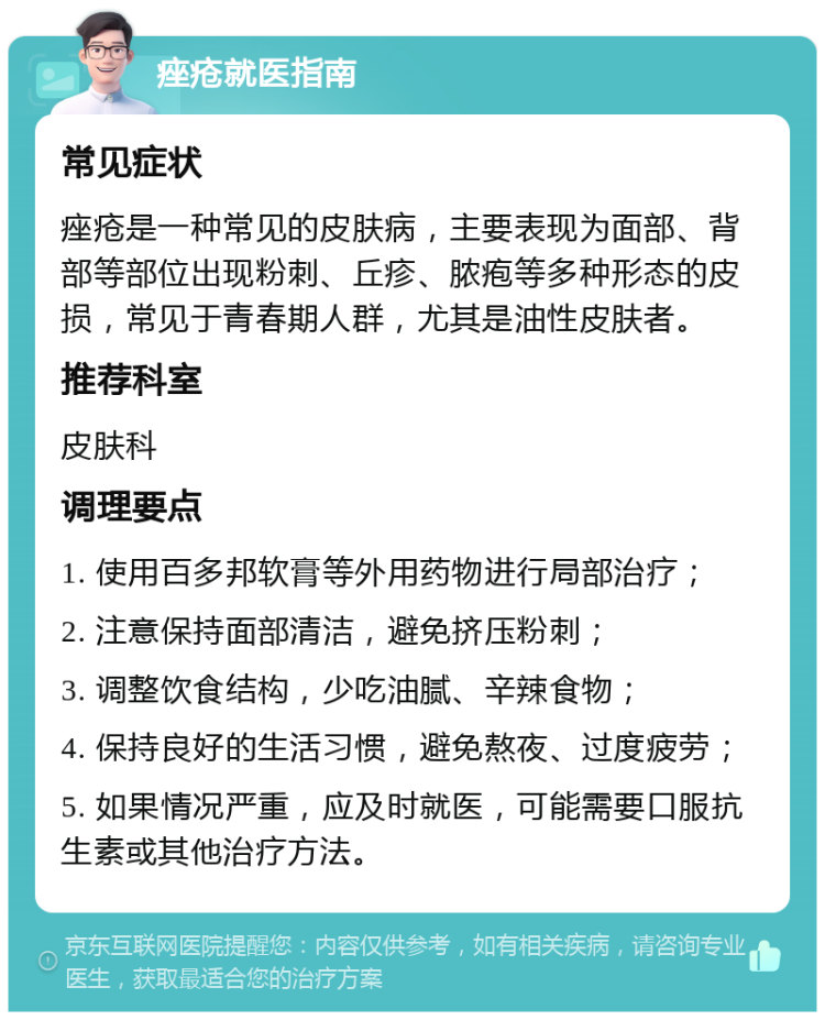 痤疮就医指南 常见症状 痤疮是一种常见的皮肤病，主要表现为面部、背部等部位出现粉刺、丘疹、脓疱等多种形态的皮损，常见于青春期人群，尤其是油性皮肤者。 推荐科室 皮肤科 调理要点 1. 使用百多邦软膏等外用药物进行局部治疗； 2. 注意保持面部清洁，避免挤压粉刺； 3. 调整饮食结构，少吃油腻、辛辣食物； 4. 保持良好的生活习惯，避免熬夜、过度疲劳； 5. 如果情况严重，应及时就医，可能需要口服抗生素或其他治疗方法。