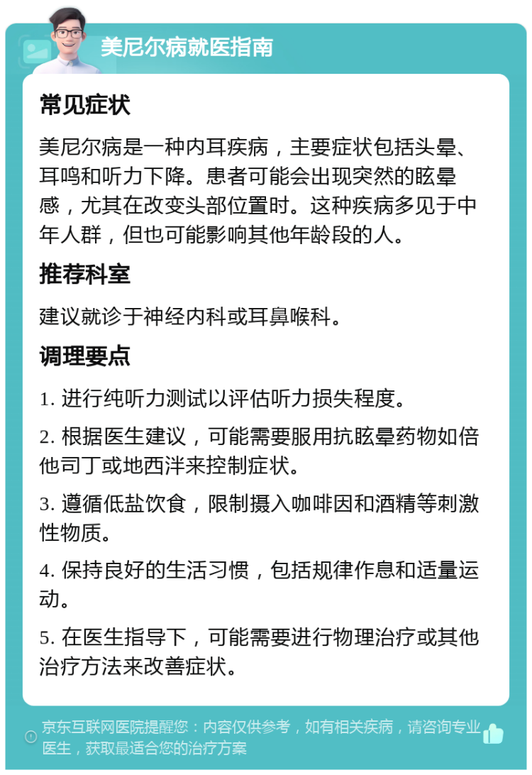 美尼尔病就医指南 常见症状 美尼尔病是一种内耳疾病，主要症状包括头晕、耳鸣和听力下降。患者可能会出现突然的眩晕感，尤其在改变头部位置时。这种疾病多见于中年人群，但也可能影响其他年龄段的人。 推荐科室 建议就诊于神经内科或耳鼻喉科。 调理要点 1. 进行纯听力测试以评估听力损失程度。 2. 根据医生建议，可能需要服用抗眩晕药物如倍他司丁或地西泮来控制症状。 3. 遵循低盐饮食，限制摄入咖啡因和酒精等刺激性物质。 4. 保持良好的生活习惯，包括规律作息和适量运动。 5. 在医生指导下，可能需要进行物理治疗或其他治疗方法来改善症状。