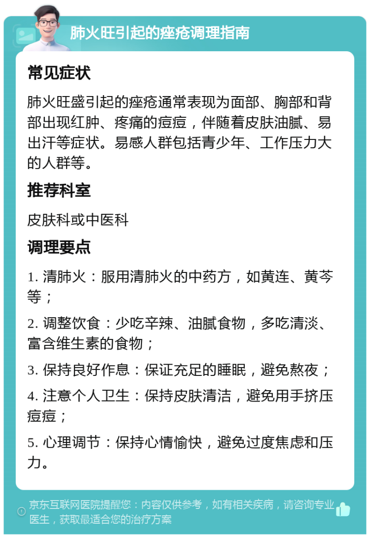 肺火旺引起的痤疮调理指南 常见症状 肺火旺盛引起的痤疮通常表现为面部、胸部和背部出现红肿、疼痛的痘痘，伴随着皮肤油腻、易出汗等症状。易感人群包括青少年、工作压力大的人群等。 推荐科室 皮肤科或中医科 调理要点 1. 清肺火：服用清肺火的中药方，如黄连、黄芩等； 2. 调整饮食：少吃辛辣、油腻食物，多吃清淡、富含维生素的食物； 3. 保持良好作息：保证充足的睡眠，避免熬夜； 4. 注意个人卫生：保持皮肤清洁，避免用手挤压痘痘； 5. 心理调节：保持心情愉快，避免过度焦虑和压力。