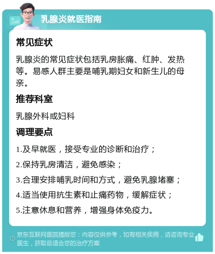 乳腺炎就医指南 常见症状 乳腺炎的常见症状包括乳房胀痛、红肿、发热等。易感人群主要是哺乳期妇女和新生儿的母亲。 推荐科室 乳腺外科或妇科 调理要点 1.及早就医，接受专业的诊断和治疗； 2.保持乳房清洁，避免感染； 3.合理安排哺乳时间和方式，避免乳腺堵塞； 4.适当使用抗生素和止痛药物，缓解症状； 5.注意休息和营养，增强身体免疫力。