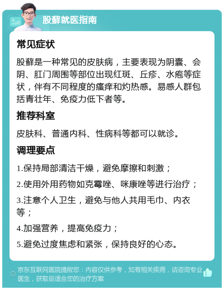 股藓就医指南 常见症状 股藓是一种常见的皮肤病，主要表现为阴囊、会阴、肛门周围等部位出现红斑、丘疹、水疱等症状，伴有不同程度的瘙痒和灼热感。易感人群包括青壮年、免疫力低下者等。 推荐科室 皮肤科、普通内科、性病科等都可以就诊。 调理要点 1.保持局部清洁干燥，避免摩擦和刺激； 2.使用外用药物如克霉唑、咪康唑等进行治疗； 3.注意个人卫生，避免与他人共用毛巾、内衣等； 4.加强营养，提高免疫力； 5.避免过度焦虑和紧张，保持良好的心态。