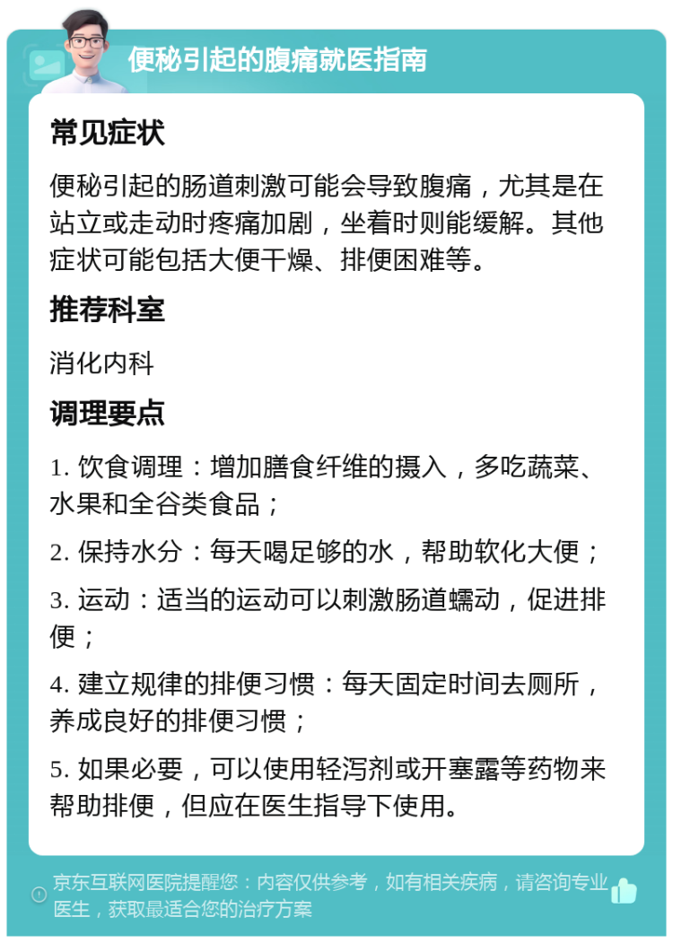 便秘引起的腹痛就医指南 常见症状 便秘引起的肠道刺激可能会导致腹痛，尤其是在站立或走动时疼痛加剧，坐着时则能缓解。其他症状可能包括大便干燥、排便困难等。 推荐科室 消化内科 调理要点 1. 饮食调理：增加膳食纤维的摄入，多吃蔬菜、水果和全谷类食品； 2. 保持水分：每天喝足够的水，帮助软化大便； 3. 运动：适当的运动可以刺激肠道蠕动，促进排便； 4. 建立规律的排便习惯：每天固定时间去厕所，养成良好的排便习惯； 5. 如果必要，可以使用轻泻剂或开塞露等药物来帮助排便，但应在医生指导下使用。