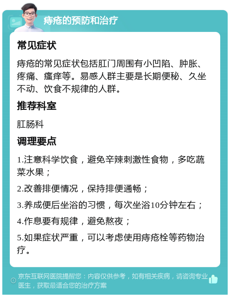 痔疮的预防和治疗 常见症状 痔疮的常见症状包括肛门周围有小凹陷、肿胀、疼痛、瘙痒等。易感人群主要是长期便秘、久坐不动、饮食不规律的人群。 推荐科室 肛肠科 调理要点 1.注意科学饮食，避免辛辣刺激性食物，多吃蔬菜水果； 2.改善排便情况，保持排便通畅； 3.养成便后坐浴的习惯，每次坐浴10分钟左右； 4.作息要有规律，避免熬夜； 5.如果症状严重，可以考虑使用痔疮栓等药物治疗。