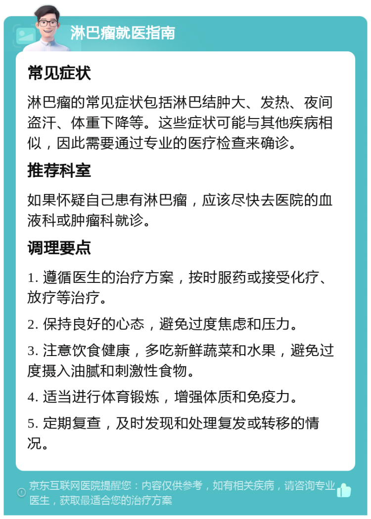 淋巴瘤就医指南 常见症状 淋巴瘤的常见症状包括淋巴结肿大、发热、夜间盗汗、体重下降等。这些症状可能与其他疾病相似，因此需要通过专业的医疗检查来确诊。 推荐科室 如果怀疑自己患有淋巴瘤，应该尽快去医院的血液科或肿瘤科就诊。 调理要点 1. 遵循医生的治疗方案，按时服药或接受化疗、放疗等治疗。 2. 保持良好的心态，避免过度焦虑和压力。 3. 注意饮食健康，多吃新鲜蔬菜和水果，避免过度摄入油腻和刺激性食物。 4. 适当进行体育锻炼，增强体质和免疫力。 5. 定期复查，及时发现和处理复发或转移的情况。