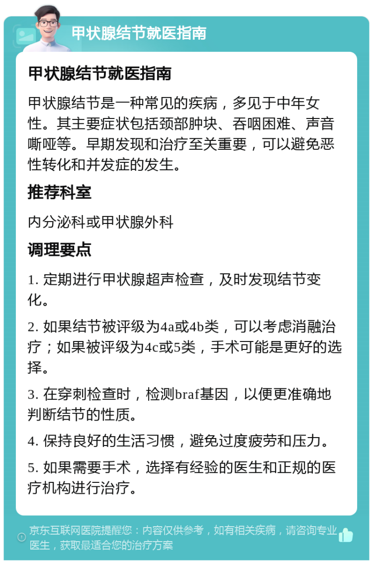 甲状腺结节就医指南 甲状腺结节就医指南 甲状腺结节是一种常见的疾病，多见于中年女性。其主要症状包括颈部肿块、吞咽困难、声音嘶哑等。早期发现和治疗至关重要，可以避免恶性转化和并发症的发生。 推荐科室 内分泌科或甲状腺外科 调理要点 1. 定期进行甲状腺超声检查，及时发现结节变化。 2. 如果结节被评级为4a或4b类，可以考虑消融治疗；如果被评级为4c或5类，手术可能是更好的选择。 3. 在穿刺检查时，检测braf基因，以便更准确地判断结节的性质。 4. 保持良好的生活习惯，避免过度疲劳和压力。 5. 如果需要手术，选择有经验的医生和正规的医疗机构进行治疗。