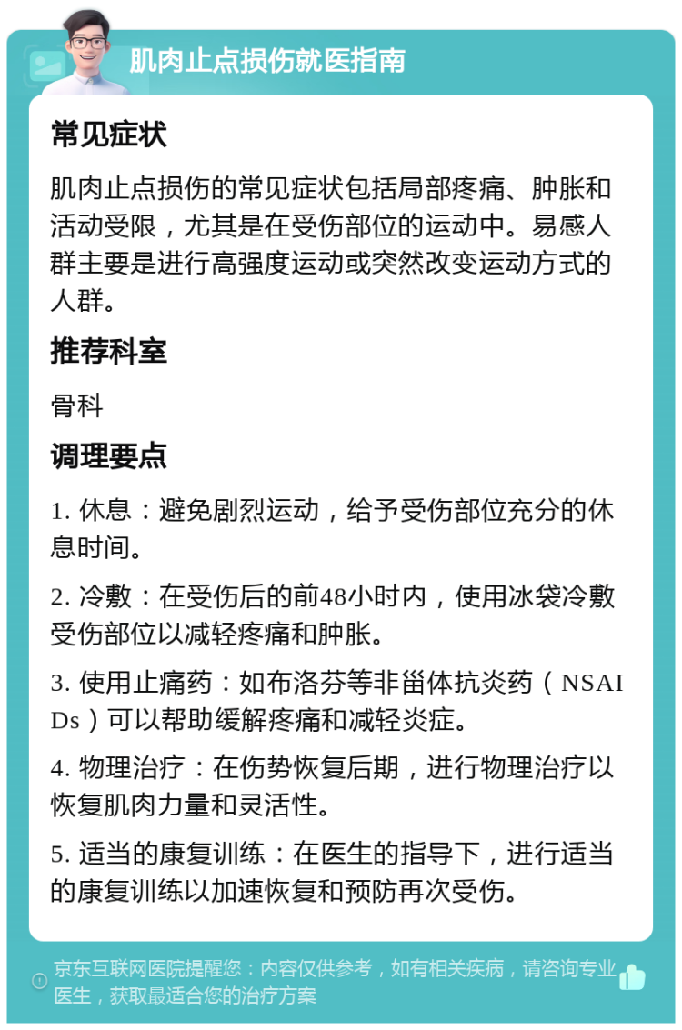 肌肉止点损伤就医指南 常见症状 肌肉止点损伤的常见症状包括局部疼痛、肿胀和活动受限，尤其是在受伤部位的运动中。易感人群主要是进行高强度运动或突然改变运动方式的人群。 推荐科室 骨科 调理要点 1. 休息：避免剧烈运动，给予受伤部位充分的休息时间。 2. 冷敷：在受伤后的前48小时内，使用冰袋冷敷受伤部位以减轻疼痛和肿胀。 3. 使用止痛药：如布洛芬等非甾体抗炎药（NSAIDs）可以帮助缓解疼痛和减轻炎症。 4. 物理治疗：在伤势恢复后期，进行物理治疗以恢复肌肉力量和灵活性。 5. 适当的康复训练：在医生的指导下，进行适当的康复训练以加速恢复和预防再次受伤。