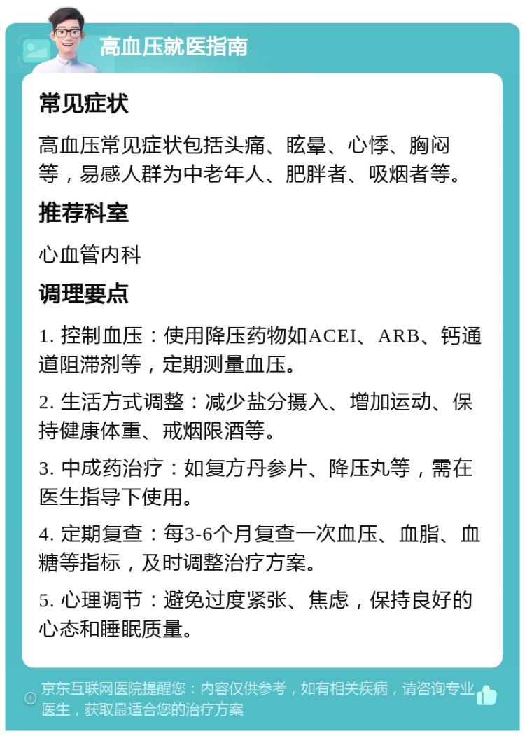 高血压就医指南 常见症状 高血压常见症状包括头痛、眩晕、心悸、胸闷等，易感人群为中老年人、肥胖者、吸烟者等。 推荐科室 心血管内科 调理要点 1. 控制血压：使用降压药物如ACEI、ARB、钙通道阻滞剂等，定期测量血压。 2. 生活方式调整：减少盐分摄入、增加运动、保持健康体重、戒烟限酒等。 3. 中成药治疗：如复方丹参片、降压丸等，需在医生指导下使用。 4. 定期复查：每3-6个月复查一次血压、血脂、血糖等指标，及时调整治疗方案。 5. 心理调节：避免过度紧张、焦虑，保持良好的心态和睡眠质量。