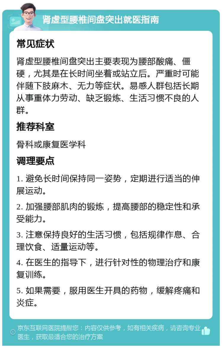 肾虚型腰椎间盘突出就医指南 常见症状 肾虚型腰椎间盘突出主要表现为腰部酸痛、僵硬，尤其是在长时间坐着或站立后。严重时可能伴随下肢麻木、无力等症状。易感人群包括长期从事重体力劳动、缺乏锻炼、生活习惯不良的人群。 推荐科室 骨科或康复医学科 调理要点 1. 避免长时间保持同一姿势，定期进行适当的伸展运动。 2. 加强腰部肌肉的锻炼，提高腰部的稳定性和承受能力。 3. 注意保持良好的生活习惯，包括规律作息、合理饮食、适量运动等。 4. 在医生的指导下，进行针对性的物理治疗和康复训练。 5. 如果需要，服用医生开具的药物，缓解疼痛和炎症。