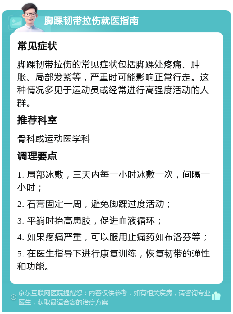 脚踝韧带拉伤就医指南 常见症状 脚踝韧带拉伤的常见症状包括脚踝处疼痛、肿胀、局部发紫等，严重时可能影响正常行走。这种情况多见于运动员或经常进行高强度活动的人群。 推荐科室 骨科或运动医学科 调理要点 1. 局部冰敷，三天内每一小时冰敷一次，间隔一小时； 2. 石膏固定一周，避免脚踝过度活动； 3. 平躺时抬高患肢，促进血液循环； 4. 如果疼痛严重，可以服用止痛药如布洛芬等； 5. 在医生指导下进行康复训练，恢复韧带的弹性和功能。