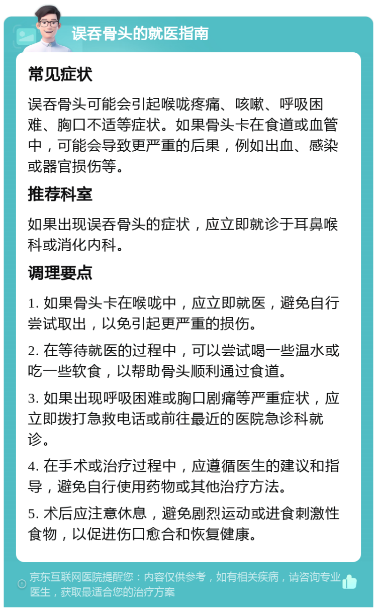 误吞骨头的就医指南 常见症状 误吞骨头可能会引起喉咙疼痛、咳嗽、呼吸困难、胸口不适等症状。如果骨头卡在食道或血管中，可能会导致更严重的后果，例如出血、感染或器官损伤等。 推荐科室 如果出现误吞骨头的症状，应立即就诊于耳鼻喉科或消化内科。 调理要点 1. 如果骨头卡在喉咙中，应立即就医，避免自行尝试取出，以免引起更严重的损伤。 2. 在等待就医的过程中，可以尝试喝一些温水或吃一些软食，以帮助骨头顺利通过食道。 3. 如果出现呼吸困难或胸口剧痛等严重症状，应立即拨打急救电话或前往最近的医院急诊科就诊。 4. 在手术或治疗过程中，应遵循医生的建议和指导，避免自行使用药物或其他治疗方法。 5. 术后应注意休息，避免剧烈运动或进食刺激性食物，以促进伤口愈合和恢复健康。