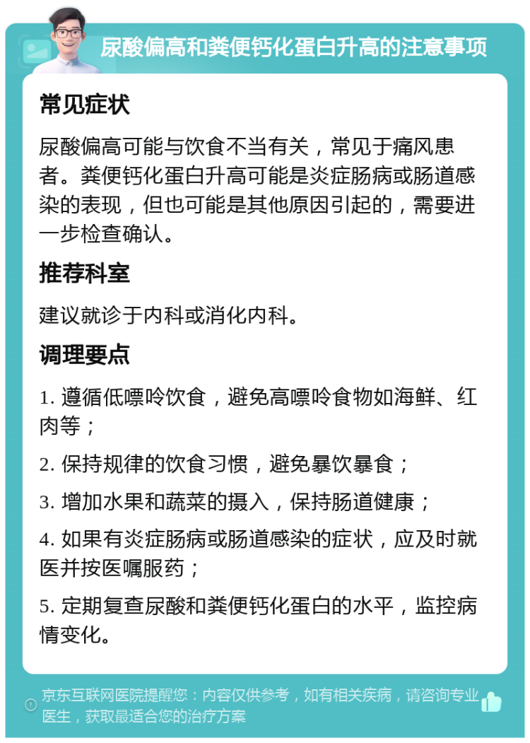 尿酸偏高和粪便钙化蛋白升高的注意事项 常见症状 尿酸偏高可能与饮食不当有关，常见于痛风患者。粪便钙化蛋白升高可能是炎症肠病或肠道感染的表现，但也可能是其他原因引起的，需要进一步检查确认。 推荐科室 建议就诊于内科或消化内科。 调理要点 1. 遵循低嘌呤饮食，避免高嘌呤食物如海鲜、红肉等； 2. 保持规律的饮食习惯，避免暴饮暴食； 3. 增加水果和蔬菜的摄入，保持肠道健康； 4. 如果有炎症肠病或肠道感染的症状，应及时就医并按医嘱服药； 5. 定期复查尿酸和粪便钙化蛋白的水平，监控病情变化。