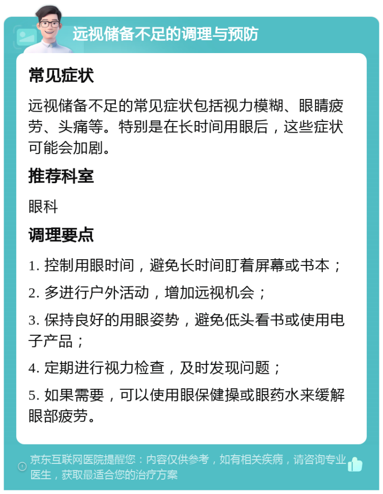 远视储备不足的调理与预防 常见症状 远视储备不足的常见症状包括视力模糊、眼睛疲劳、头痛等。特别是在长时间用眼后，这些症状可能会加剧。 推荐科室 眼科 调理要点 1. 控制用眼时间，避免长时间盯着屏幕或书本； 2. 多进行户外活动，增加远视机会； 3. 保持良好的用眼姿势，避免低头看书或使用电子产品； 4. 定期进行视力检查，及时发现问题； 5. 如果需要，可以使用眼保健操或眼药水来缓解眼部疲劳。