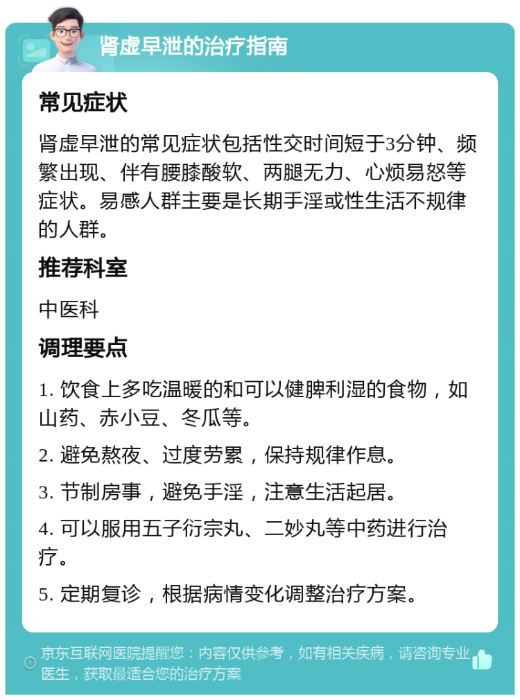 肾虚早泄的治疗指南 常见症状 肾虚早泄的常见症状包括性交时间短于3分钟、频繁出现、伴有腰膝酸软、两腿无力、心烦易怒等症状。易感人群主要是长期手淫或性生活不规律的人群。 推荐科室 中医科 调理要点 1. 饮食上多吃温暖的和可以健脾利湿的食物，如山药、赤小豆、冬瓜等。 2. 避免熬夜、过度劳累，保持规律作息。 3. 节制房事，避免手淫，注意生活起居。 4. 可以服用五子衍宗丸、二妙丸等中药进行治疗。 5. 定期复诊，根据病情变化调整治疗方案。