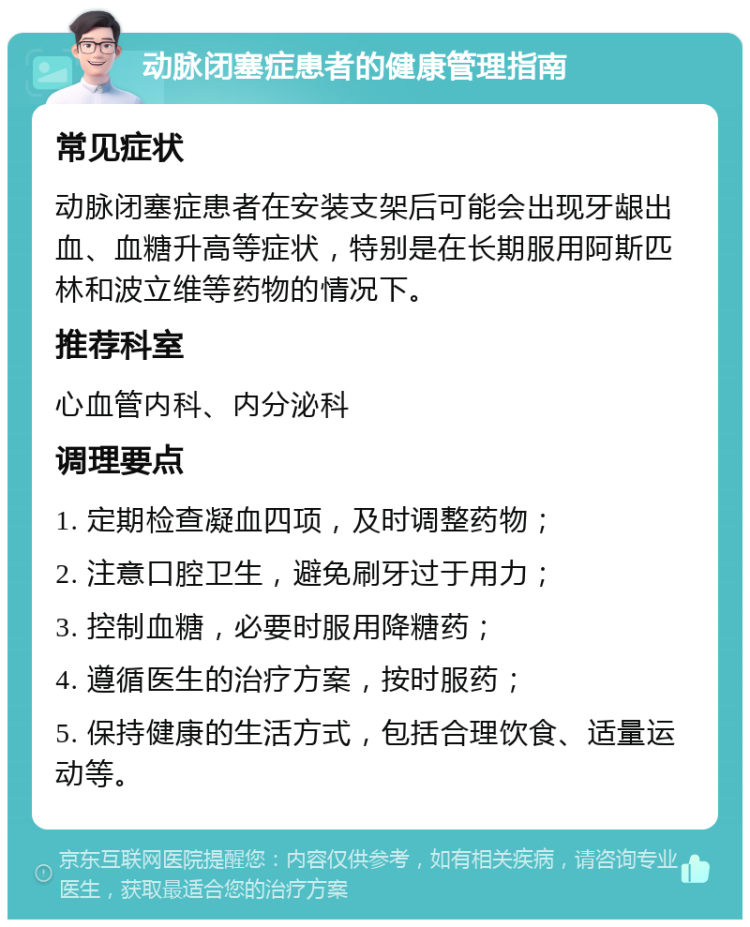 动脉闭塞症患者的健康管理指南 常见症状 动脉闭塞症患者在安装支架后可能会出现牙龈出血、血糖升高等症状，特别是在长期服用阿斯匹林和波立维等药物的情况下。 推荐科室 心血管内科、内分泌科 调理要点 1. 定期检查凝血四项，及时调整药物； 2. 注意口腔卫生，避免刷牙过于用力； 3. 控制血糖，必要时服用降糖药； 4. 遵循医生的治疗方案，按时服药； 5. 保持健康的生活方式，包括合理饮食、适量运动等。