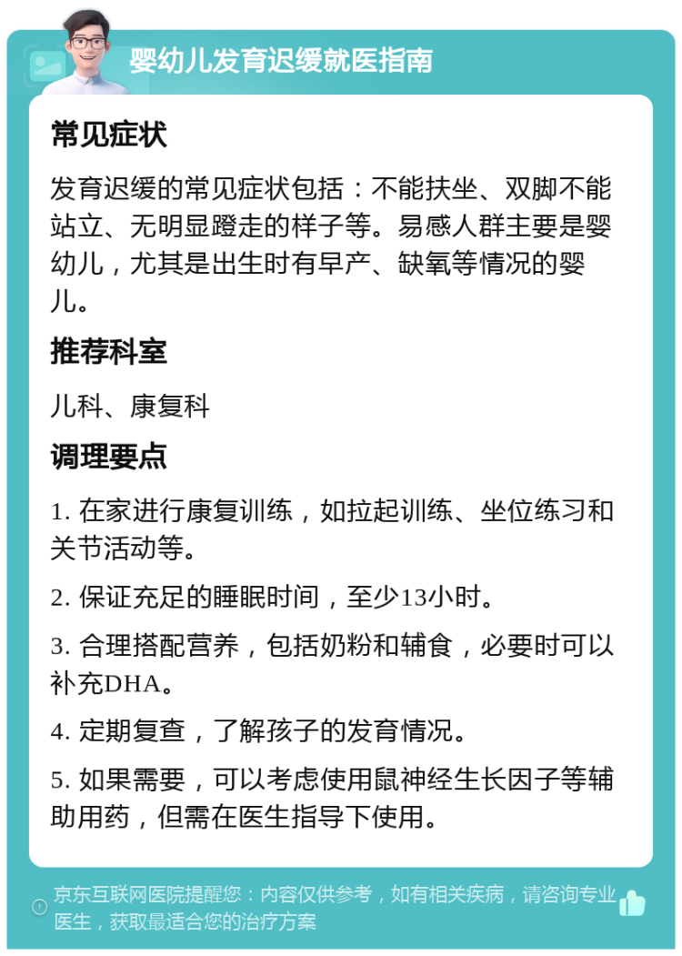 婴幼儿发育迟缓就医指南 常见症状 发育迟缓的常见症状包括：不能扶坐、双脚不能站立、无明显蹬走的样子等。易感人群主要是婴幼儿，尤其是出生时有早产、缺氧等情况的婴儿。 推荐科室 儿科、康复科 调理要点 1. 在家进行康复训练，如拉起训练、坐位练习和关节活动等。 2. 保证充足的睡眠时间，至少13小时。 3. 合理搭配营养，包括奶粉和辅食，必要时可以补充DHA。 4. 定期复查，了解孩子的发育情况。 5. 如果需要，可以考虑使用鼠神经生长因子等辅助用药，但需在医生指导下使用。