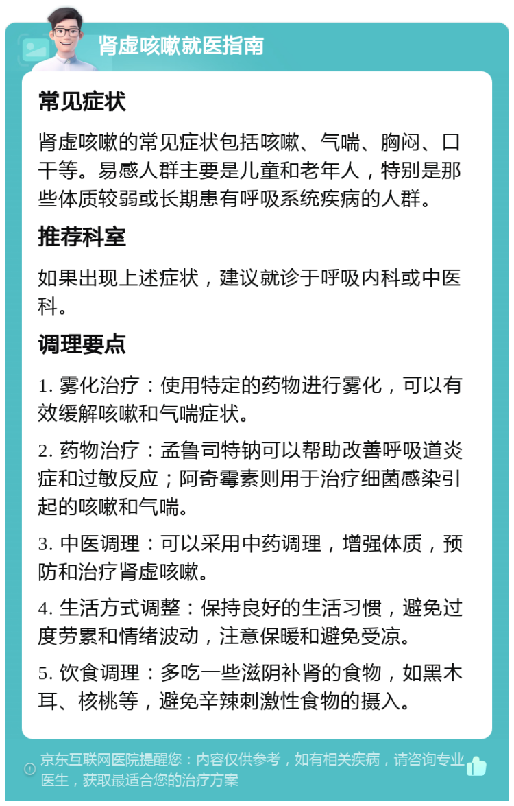 肾虚咳嗽就医指南 常见症状 肾虚咳嗽的常见症状包括咳嗽、气喘、胸闷、口干等。易感人群主要是儿童和老年人，特别是那些体质较弱或长期患有呼吸系统疾病的人群。 推荐科室 如果出现上述症状，建议就诊于呼吸内科或中医科。 调理要点 1. 雾化治疗：使用特定的药物进行雾化，可以有效缓解咳嗽和气喘症状。 2. 药物治疗：孟鲁司特钠可以帮助改善呼吸道炎症和过敏反应；阿奇霉素则用于治疗细菌感染引起的咳嗽和气喘。 3. 中医调理：可以采用中药调理，增强体质，预防和治疗肾虚咳嗽。 4. 生活方式调整：保持良好的生活习惯，避免过度劳累和情绪波动，注意保暖和避免受凉。 5. 饮食调理：多吃一些滋阴补肾的食物，如黑木耳、核桃等，避免辛辣刺激性食物的摄入。