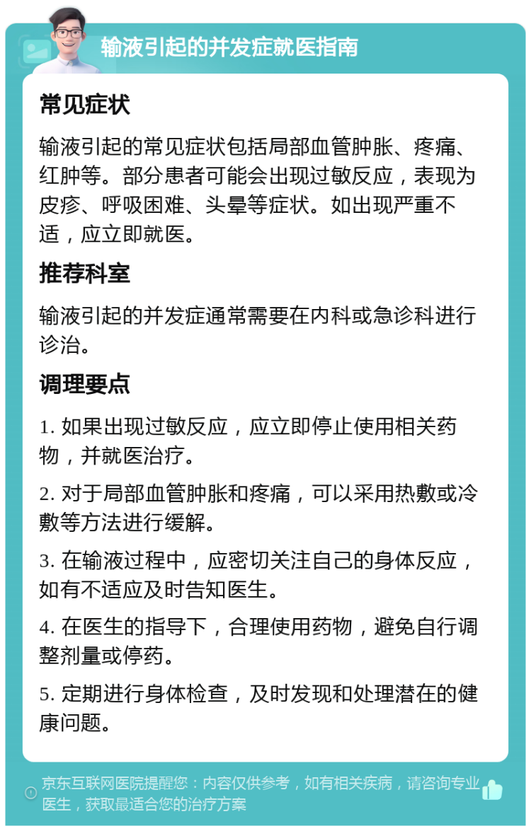 输液引起的并发症就医指南 常见症状 输液引起的常见症状包括局部血管肿胀、疼痛、红肿等。部分患者可能会出现过敏反应，表现为皮疹、呼吸困难、头晕等症状。如出现严重不适，应立即就医。 推荐科室 输液引起的并发症通常需要在内科或急诊科进行诊治。 调理要点 1. 如果出现过敏反应，应立即停止使用相关药物，并就医治疗。 2. 对于局部血管肿胀和疼痛，可以采用热敷或冷敷等方法进行缓解。 3. 在输液过程中，应密切关注自己的身体反应，如有不适应及时告知医生。 4. 在医生的指导下，合理使用药物，避免自行调整剂量或停药。 5. 定期进行身体检查，及时发现和处理潜在的健康问题。