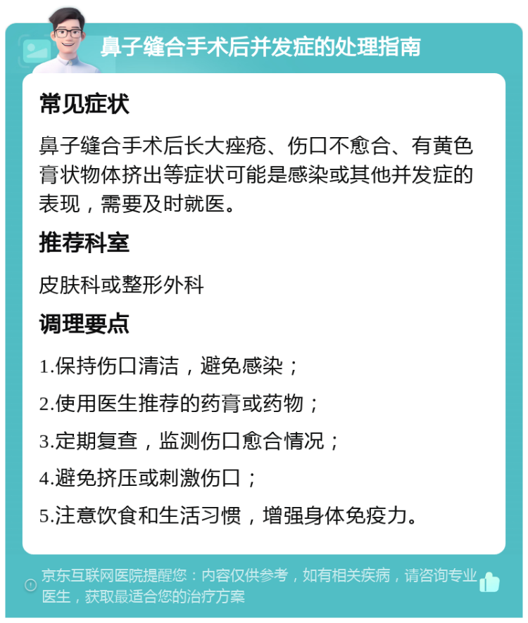 鼻子缝合手术后并发症的处理指南 常见症状 鼻子缝合手术后长大痤疮、伤口不愈合、有黄色膏状物体挤出等症状可能是感染或其他并发症的表现，需要及时就医。 推荐科室 皮肤科或整形外科 调理要点 1.保持伤口清洁，避免感染； 2.使用医生推荐的药膏或药物； 3.定期复查，监测伤口愈合情况； 4.避免挤压或刺激伤口； 5.注意饮食和生活习惯，增强身体免疫力。