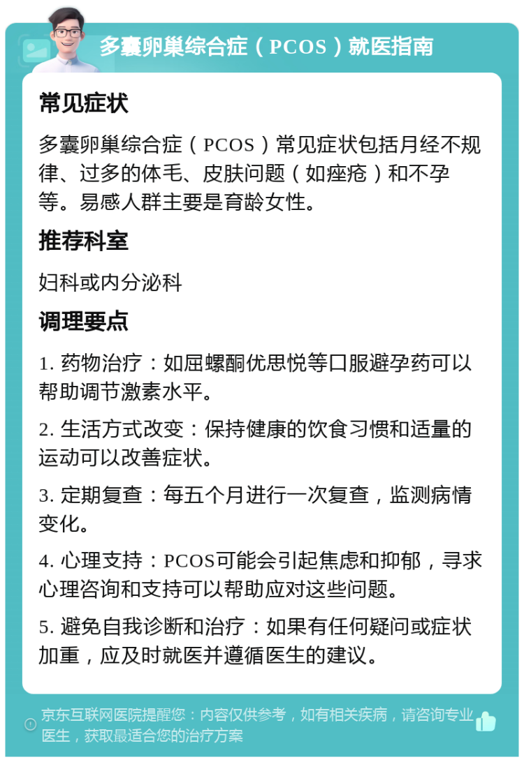 多囊卵巢综合症（PCOS）就医指南 常见症状 多囊卵巢综合症（PCOS）常见症状包括月经不规律、过多的体毛、皮肤问题（如痤疮）和不孕等。易感人群主要是育龄女性。 推荐科室 妇科或内分泌科 调理要点 1. 药物治疗：如屈螺酮优思悦等口服避孕药可以帮助调节激素水平。 2. 生活方式改变：保持健康的饮食习惯和适量的运动可以改善症状。 3. 定期复查：每五个月进行一次复查，监测病情变化。 4. 心理支持：PCOS可能会引起焦虑和抑郁，寻求心理咨询和支持可以帮助应对这些问题。 5. 避免自我诊断和治疗：如果有任何疑问或症状加重，应及时就医并遵循医生的建议。