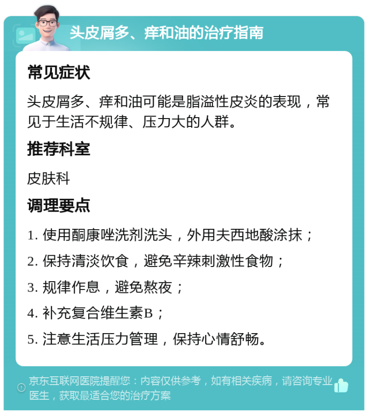 头皮屑多、痒和油的治疗指南 常见症状 头皮屑多、痒和油可能是脂溢性皮炎的表现，常见于生活不规律、压力大的人群。 推荐科室 皮肤科 调理要点 1. 使用酮康唑洗剂洗头，外用夫西地酸涂抹； 2. 保持清淡饮食，避免辛辣刺激性食物； 3. 规律作息，避免熬夜； 4. 补充复合维生素B； 5. 注意生活压力管理，保持心情舒畅。