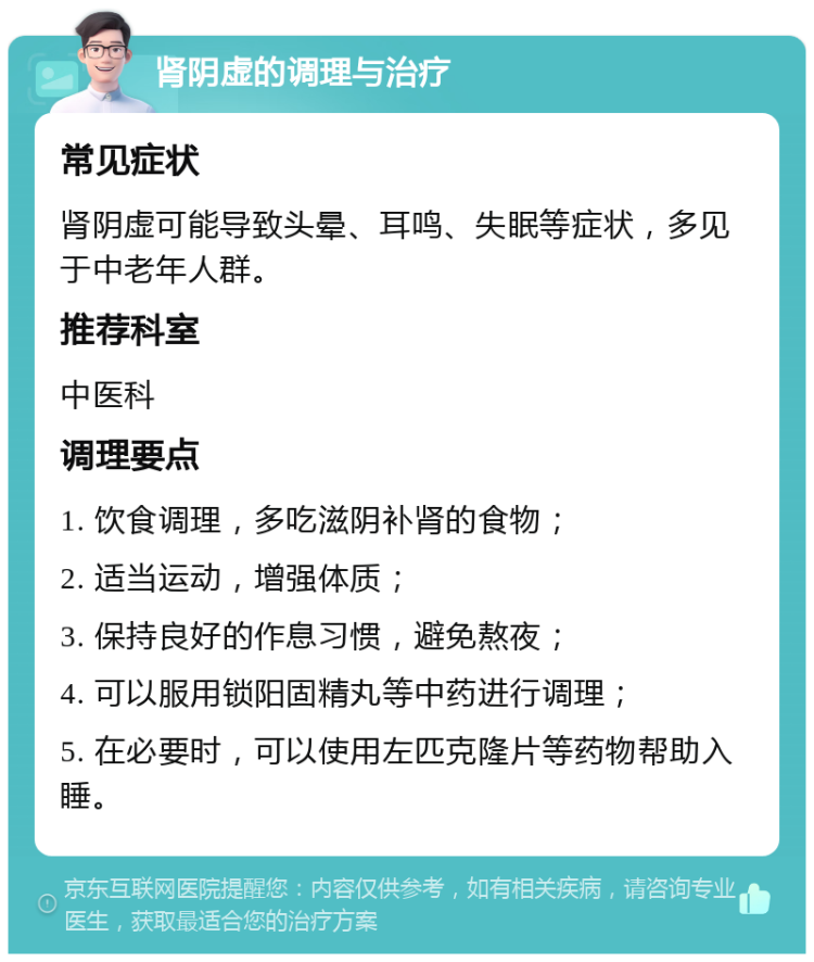 肾阴虚的调理与治疗 常见症状 肾阴虚可能导致头晕、耳鸣、失眠等症状，多见于中老年人群。 推荐科室 中医科 调理要点 1. 饮食调理，多吃滋阴补肾的食物； 2. 适当运动，增强体质； 3. 保持良好的作息习惯，避免熬夜； 4. 可以服用锁阳固精丸等中药进行调理； 5. 在必要时，可以使用左匹克隆片等药物帮助入睡。