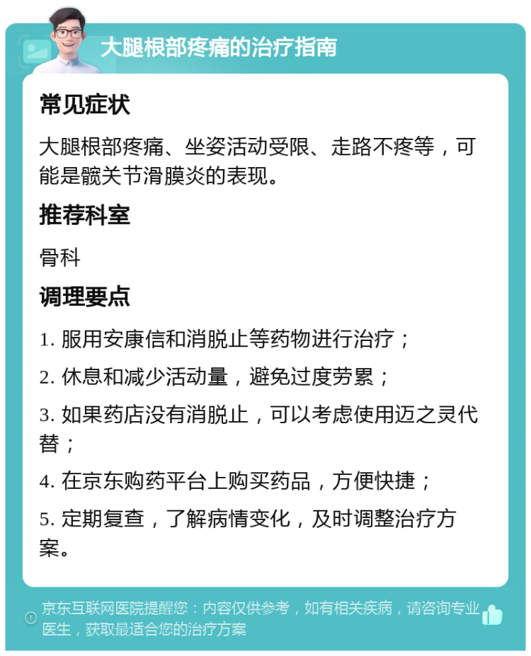 大腿根部疼痛的治疗指南 常见症状 大腿根部疼痛、坐姿活动受限、走路不疼等，可能是髋关节滑膜炎的表现。 推荐科室 骨科 调理要点 1. 服用安康信和消脱止等药物进行治疗； 2. 休息和减少活动量，避免过度劳累； 3. 如果药店没有消脱止，可以考虑使用迈之灵代替； 4. 在京东购药平台上购买药品，方便快捷； 5. 定期复查，了解病情变化，及时调整治疗方案。