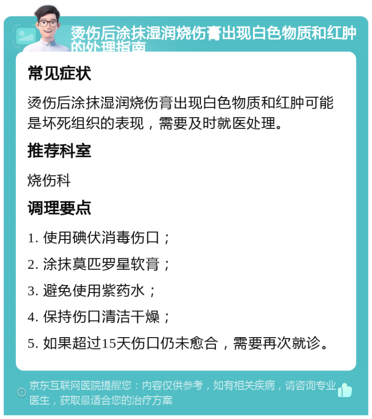 烫伤后涂抹湿润烧伤膏出现白色物质和红肿的处理指南 常见症状 烫伤后涂抹湿润烧伤膏出现白色物质和红肿可能是坏死组织的表现，需要及时就医处理。 推荐科室 烧伤科 调理要点 1. 使用碘伏消毒伤口； 2. 涂抹莫匹罗星软膏； 3. 避免使用紫药水； 4. 保持伤口清洁干燥； 5. 如果超过15天伤口仍未愈合，需要再次就诊。