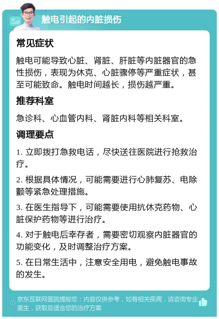 触电引起的内脏损伤 常见症状 触电可能导致心脏、肾脏、肝脏等内脏器官的急性损伤，表现为休克、心脏骤停等严重症状，甚至可能致命。触电时间越长，损伤越严重。 推荐科室 急诊科、心血管内科、肾脏内科等相关科室。 调理要点 1. 立即拨打急救电话，尽快送往医院进行抢救治疗。 2. 根据具体情况，可能需要进行心肺复苏、电除颤等紧急处理措施。 3. 在医生指导下，可能需要使用抗休克药物、心脏保护药物等进行治疗。 4. 对于触电后幸存者，需要密切观察内脏器官的功能变化，及时调整治疗方案。 5. 在日常生活中，注意安全用电，避免触电事故的发生。