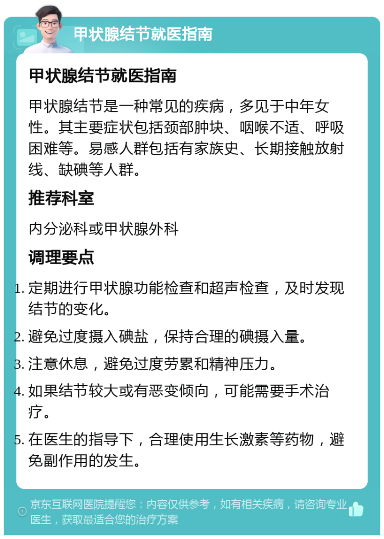 甲状腺结节就医指南 甲状腺结节就医指南 甲状腺结节是一种常见的疾病，多见于中年女性。其主要症状包括颈部肿块、咽喉不适、呼吸困难等。易感人群包括有家族史、长期接触放射线、缺碘等人群。 推荐科室 内分泌科或甲状腺外科 调理要点 定期进行甲状腺功能检查和超声检查，及时发现结节的变化。 避免过度摄入碘盐，保持合理的碘摄入量。 注意休息，避免过度劳累和精神压力。 如果结节较大或有恶变倾向，可能需要手术治疗。 在医生的指导下，合理使用生长激素等药物，避免副作用的发生。