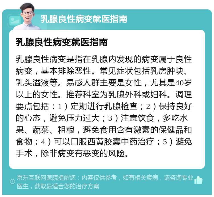 乳腺良性病变就医指南 乳腺良性病变就医指南 乳腺良性病变是指在乳腺内发现的病变属于良性病变，基本排除恶性。常见症状包括乳房肿块、乳头溢液等。易感人群主要是女性，尤其是40岁以上的女性。推荐科室为乳腺外科或妇科。调理要点包括：1）定期进行乳腺检查；2）保持良好的心态，避免压力过大；3）注意饮食，多吃水果、蔬菜、粗粮，避免食用含有激素的保健品和食物；4）可以口服西黄胶囊中药治疗；5）避免手术，除非病变有恶变的风险。