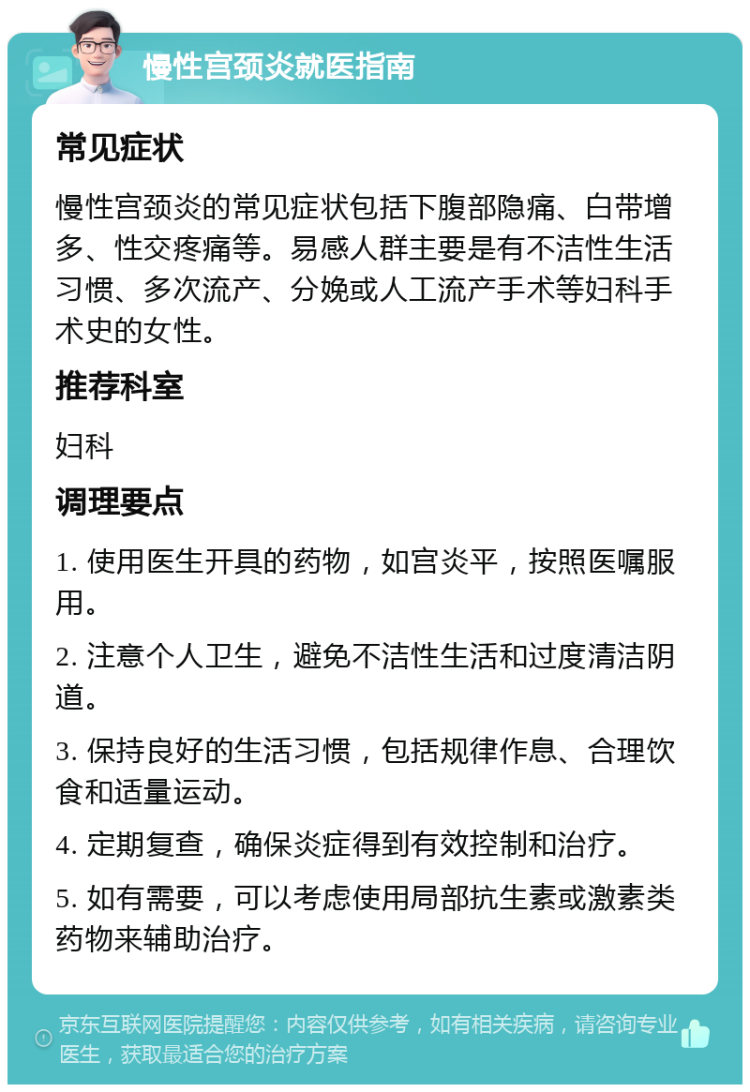 慢性宫颈炎就医指南 常见症状 慢性宫颈炎的常见症状包括下腹部隐痛、白带增多、性交疼痛等。易感人群主要是有不洁性生活习惯、多次流产、分娩或人工流产手术等妇科手术史的女性。 推荐科室 妇科 调理要点 1. 使用医生开具的药物，如宫炎平，按照医嘱服用。 2. 注意个人卫生，避免不洁性生活和过度清洁阴道。 3. 保持良好的生活习惯，包括规律作息、合理饮食和适量运动。 4. 定期复查，确保炎症得到有效控制和治疗。 5. 如有需要，可以考虑使用局部抗生素或激素类药物来辅助治疗。