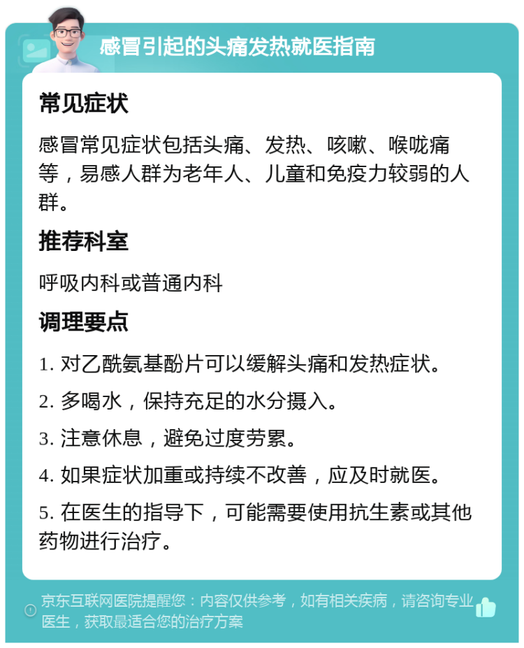 感冒引起的头痛发热就医指南 常见症状 感冒常见症状包括头痛、发热、咳嗽、喉咙痛等，易感人群为老年人、儿童和免疫力较弱的人群。 推荐科室 呼吸内科或普通内科 调理要点 1. 对乙酰氨基酚片可以缓解头痛和发热症状。 2. 多喝水，保持充足的水分摄入。 3. 注意休息，避免过度劳累。 4. 如果症状加重或持续不改善，应及时就医。 5. 在医生的指导下，可能需要使用抗生素或其他药物进行治疗。