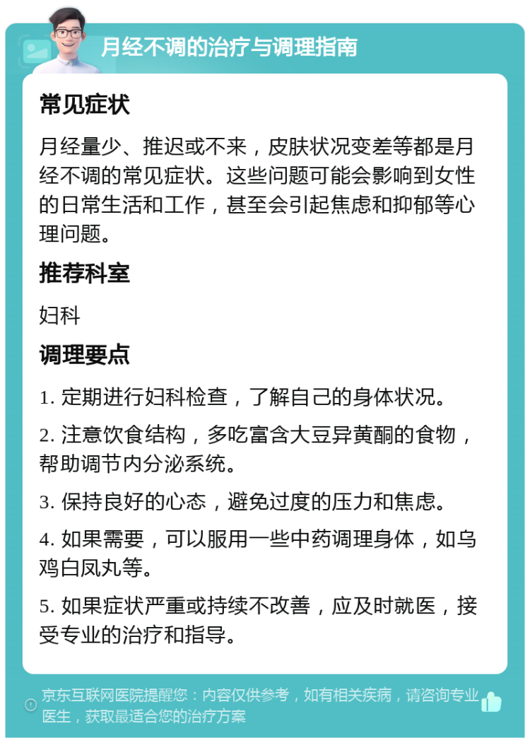 月经不调的治疗与调理指南 常见症状 月经量少、推迟或不来，皮肤状况变差等都是月经不调的常见症状。这些问题可能会影响到女性的日常生活和工作，甚至会引起焦虑和抑郁等心理问题。 推荐科室 妇科 调理要点 1. 定期进行妇科检查，了解自己的身体状况。 2. 注意饮食结构，多吃富含大豆异黄酮的食物，帮助调节内分泌系统。 3. 保持良好的心态，避免过度的压力和焦虑。 4. 如果需要，可以服用一些中药调理身体，如乌鸡白凤丸等。 5. 如果症状严重或持续不改善，应及时就医，接受专业的治疗和指导。