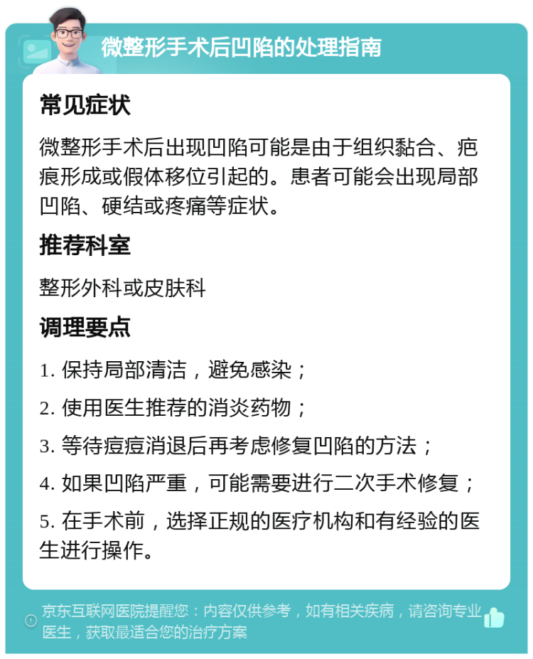 微整形手术后凹陷的处理指南 常见症状 微整形手术后出现凹陷可能是由于组织黏合、疤痕形成或假体移位引起的。患者可能会出现局部凹陷、硬结或疼痛等症状。 推荐科室 整形外科或皮肤科 调理要点 1. 保持局部清洁，避免感染； 2. 使用医生推荐的消炎药物； 3. 等待痘痘消退后再考虑修复凹陷的方法； 4. 如果凹陷严重，可能需要进行二次手术修复； 5. 在手术前，选择正规的医疗机构和有经验的医生进行操作。