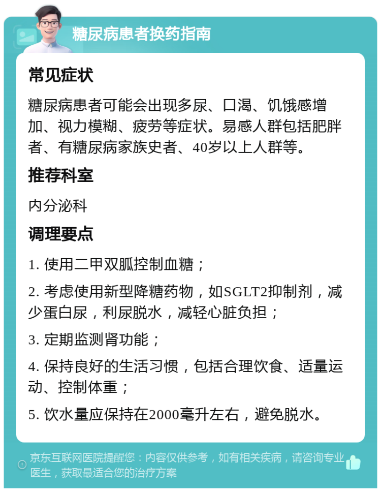 糖尿病患者换药指南 常见症状 糖尿病患者可能会出现多尿、口渴、饥饿感增加、视力模糊、疲劳等症状。易感人群包括肥胖者、有糖尿病家族史者、40岁以上人群等。 推荐科室 内分泌科 调理要点 1. 使用二甲双胍控制血糖； 2. 考虑使用新型降糖药物，如SGLT2抑制剂，减少蛋白尿，利尿脱水，减轻心脏负担； 3. 定期监测肾功能； 4. 保持良好的生活习惯，包括合理饮食、适量运动、控制体重； 5. 饮水量应保持在2000毫升左右，避免脱水。