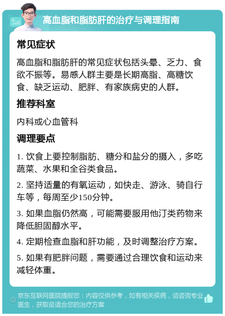 高血脂和脂肪肝的治疗与调理指南 常见症状 高血脂和脂肪肝的常见症状包括头晕、乏力、食欲不振等。易感人群主要是长期高脂、高糖饮食、缺乏运动、肥胖、有家族病史的人群。 推荐科室 内科或心血管科 调理要点 1. 饮食上要控制脂肪、糖分和盐分的摄入，多吃蔬菜、水果和全谷类食品。 2. 坚持适量的有氧运动，如快走、游泳、骑自行车等，每周至少150分钟。 3. 如果血脂仍然高，可能需要服用他汀类药物来降低胆固醇水平。 4. 定期检查血脂和肝功能，及时调整治疗方案。 5. 如果有肥胖问题，需要通过合理饮食和运动来减轻体重。