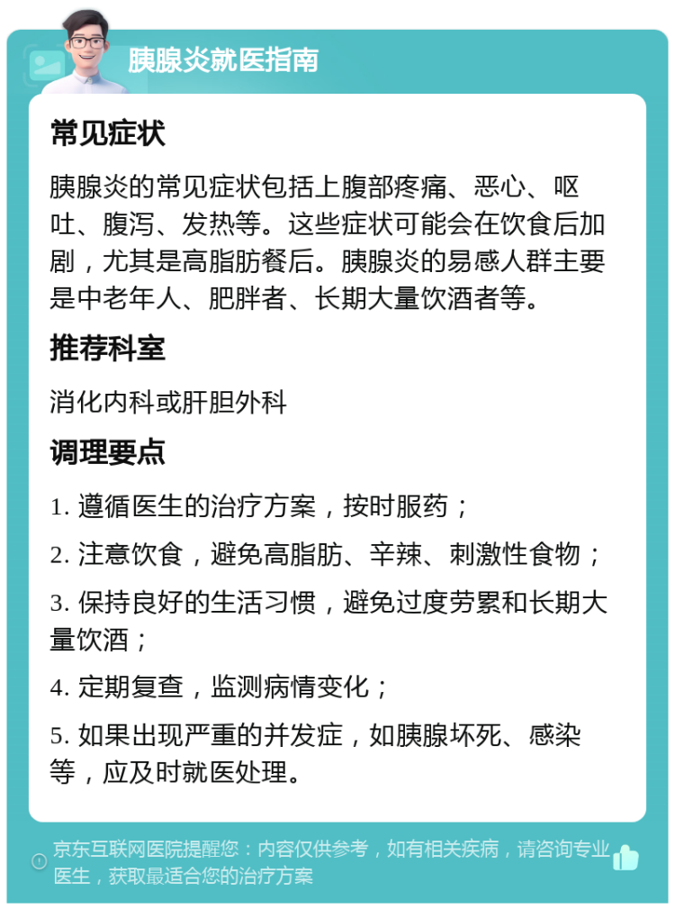 胰腺炎就医指南 常见症状 胰腺炎的常见症状包括上腹部疼痛、恶心、呕吐、腹泻、发热等。这些症状可能会在饮食后加剧，尤其是高脂肪餐后。胰腺炎的易感人群主要是中老年人、肥胖者、长期大量饮酒者等。 推荐科室 消化内科或肝胆外科 调理要点 1. 遵循医生的治疗方案，按时服药； 2. 注意饮食，避免高脂肪、辛辣、刺激性食物； 3. 保持良好的生活习惯，避免过度劳累和长期大量饮酒； 4. 定期复查，监测病情变化； 5. 如果出现严重的并发症，如胰腺坏死、感染等，应及时就医处理。