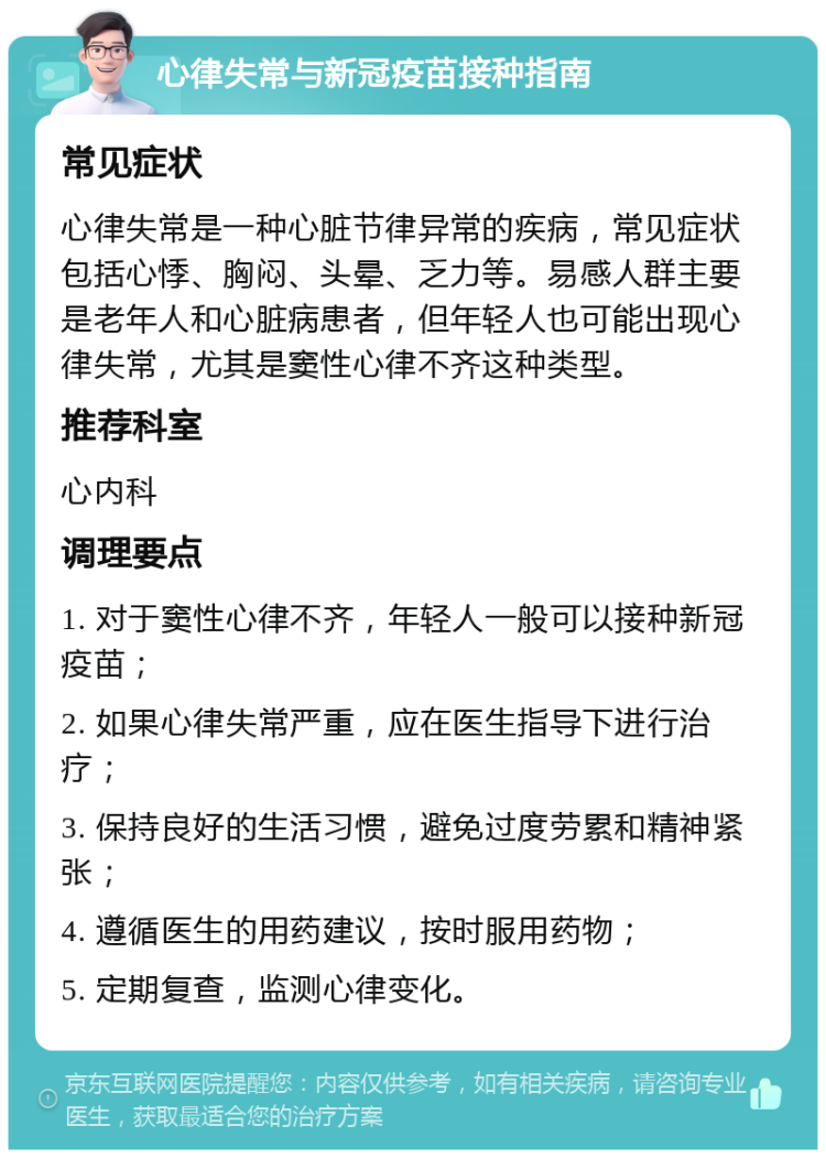 心律失常与新冠疫苗接种指南 常见症状 心律失常是一种心脏节律异常的疾病，常见症状包括心悸、胸闷、头晕、乏力等。易感人群主要是老年人和心脏病患者，但年轻人也可能出现心律失常，尤其是窦性心律不齐这种类型。 推荐科室 心内科 调理要点 1. 对于窦性心律不齐，年轻人一般可以接种新冠疫苗； 2. 如果心律失常严重，应在医生指导下进行治疗； 3. 保持良好的生活习惯，避免过度劳累和精神紧张； 4. 遵循医生的用药建议，按时服用药物； 5. 定期复查，监测心律变化。